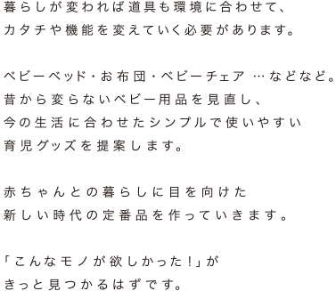 暮らしが変われば道具も環境に合わせて、カタチや機能を変えていく必要があります。ベビーベッド・お布団・ベビーチェア …などなど。昔から変らないベビー用品を見直し、今の生活に合わせたシンプルで使いやすい育児グッズを提案します。赤ちゃんとの暮らしに目を向けた新しい時代の定番品を作っていきます「こんなモノが欲しかった!」がきっと見つかるはずです。