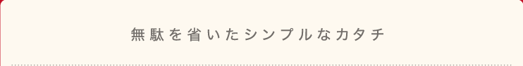 無駄を省いたシンプルなカタチ