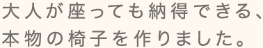 大人が座っても納得できる、本物の椅子を作りました。