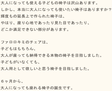 大人になっても使える子どもの椅子は沢山あります。しかし、本当に大人になっても使いたい椅子はありますか？子どもの延長上で作られた椅子は、やはり、座り心地であったり見た目であったり、どこか満足できない部分があります。ファルスカ スクロールチェアは、子どもはもちろん、大人が座っても納得できる本物の椅子を目指しました。子どもがいなくても、大人用として欲しいと思う椅子を目指しました。生まれたその日から、大人になってもずーっと座れる椅子の誕生です。