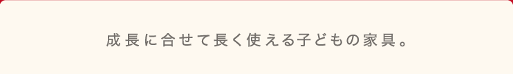 成長に合わせて長く使える子どもの家具。